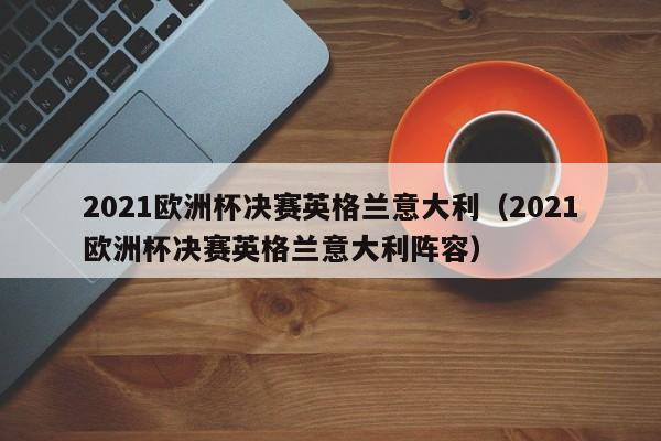 2021欧洲杯决赛英格兰意大利（2021欧洲杯决赛英格兰意大利阵容）