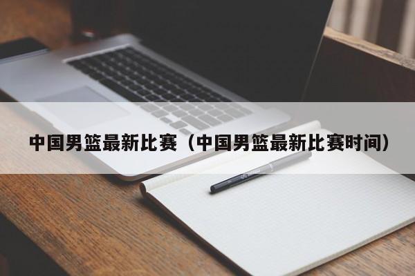 中国男篮最新比赛（中国男篮最新比赛时间）