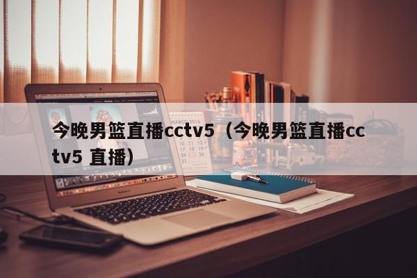 今晚男篮直播cctv5（今晚男篮直播cctv5 直播）