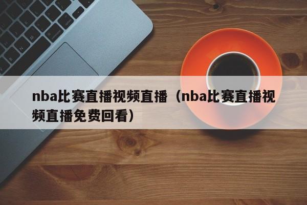 nba比赛直播视频直播（nba比赛直播视频直播免费回看）