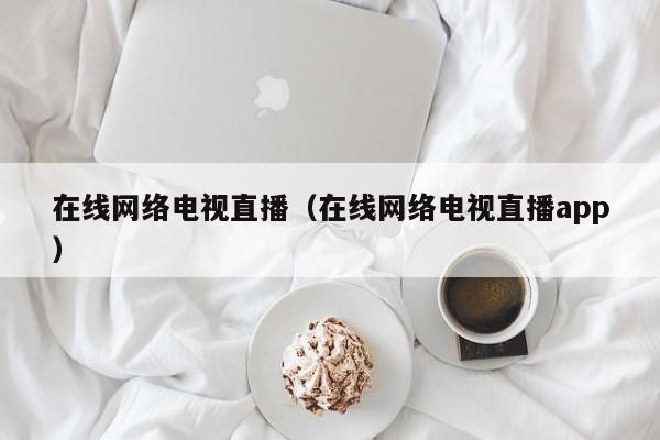 在线网络电视直播（在线网络电视直播app）