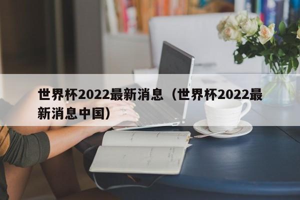 世界杯2022最新消息（世界杯2022最新消息中国）