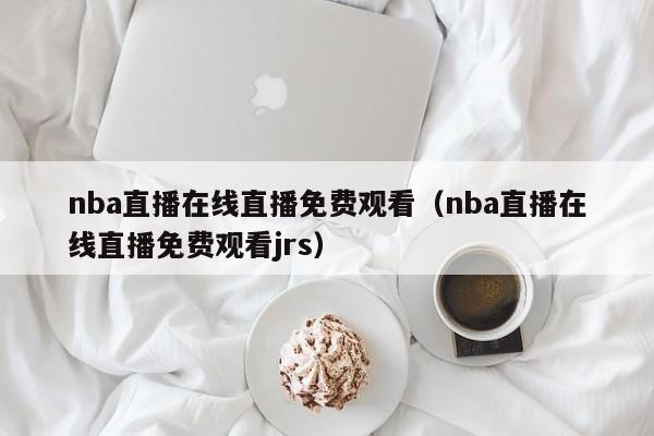 nba直播在线直播免费观看（nba直播在线直播免费观看jrs）