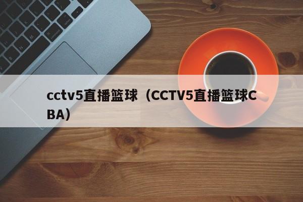 cctv5直播篮球（CCTV5直播篮球CBA）