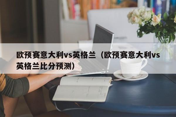 欧预赛意大利vs英格兰（欧预赛意大利vs英格兰比分预测）