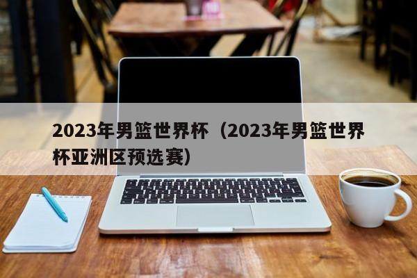 2023年男篮世界杯（2023年男篮世界杯亚洲区预选赛）