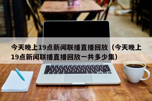 今天晚上19点新闻联播直播回放（今天晚上19点新闻联播直播回放一共多少集）