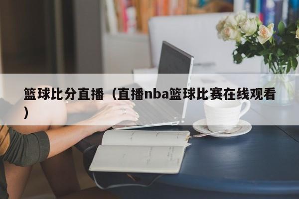 篮球比分直播（直播nba篮球比赛在线观看）