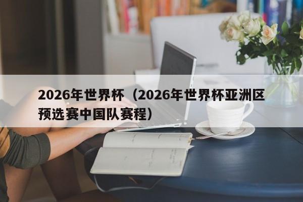 2026年世界杯（2026年世界杯亚洲区预选赛中国队赛程）