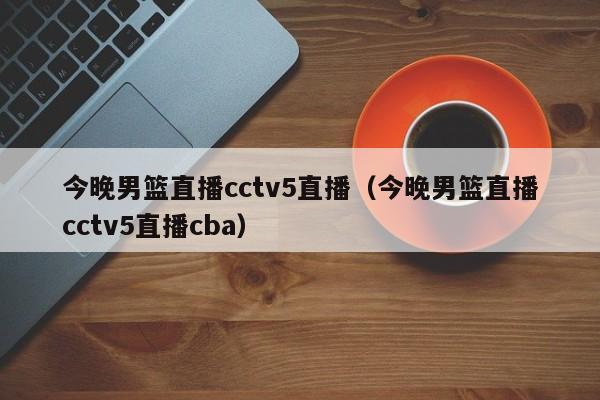 今晚男篮直播cctv5直播（今晚男篮直播cctv5直播cba）