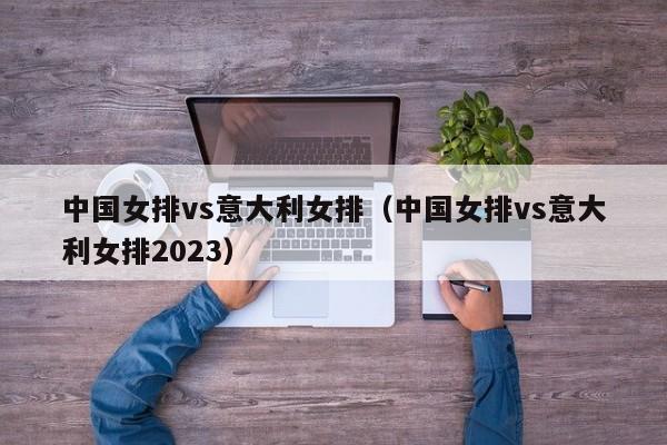 中国女排vs意大利女排（中国女排vs意大利女排2023）