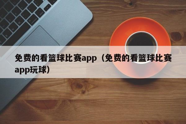 免费的看篮球比赛app（免费的看篮球比赛app玩球）