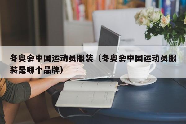 冬奥会中国运动员服装（冬奥会中国运动员服装是哪个品牌）